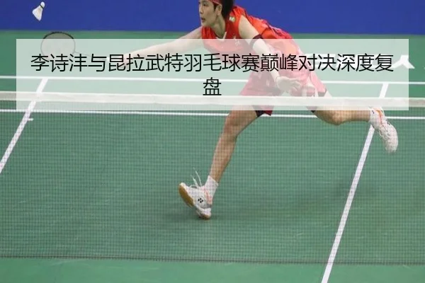李诗沣与昆拉武特羽毛球赛巅峰对决深度复盘
