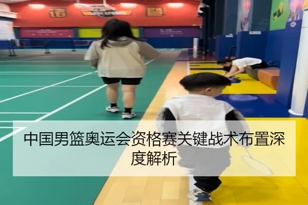 中国男篮奥运会资格赛关键战术布置深度解析